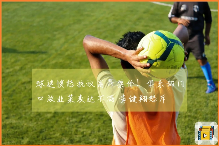 球迷愤怒抗议高昂票价！俱乐部门口放韭菜表达不满 黄健翔怒斥