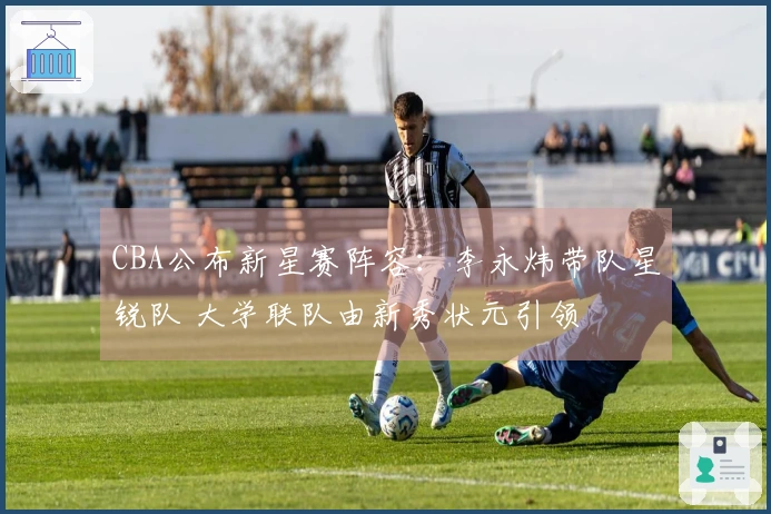 CBA公布新星赛阵容：李永炜带队星锐队 大学联队由新秀状元引领