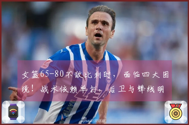 女篮65-80不敌比利时，面临四大困境！战术依赖单打，后卫与锋线明显劣势！