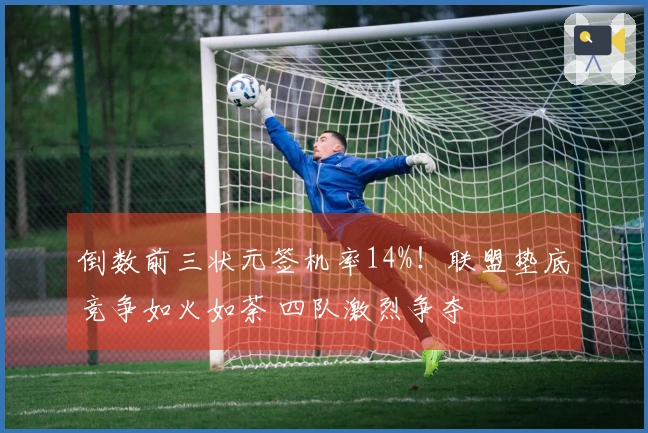 倒数前三状元签机率14%！联盟垫底竞争如火如荼 四队激烈争夺