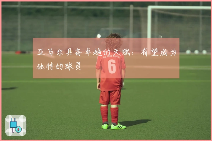 亚马尔具备卓越的天赋，有望成为独特的球员
