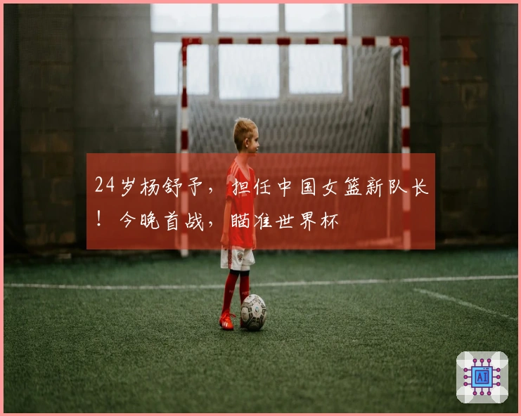 24岁杨舒予，担任中国女篮新队长！今晚首战，瞄准世界杯