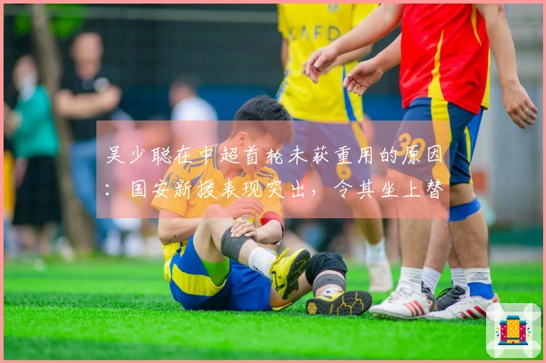 吴少聪在中超首轮未获重用的原因：国安新援表现突出，令其坐上替补席。