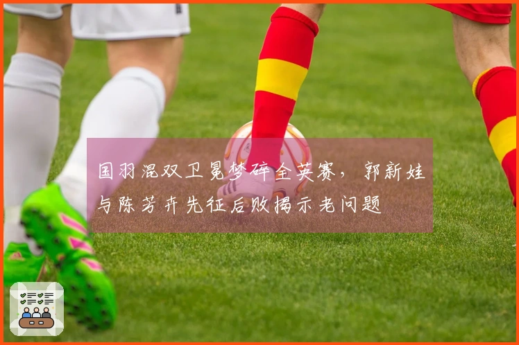 国羽混双卫冕梦碎全英赛，郭新娃与陈芳卉先征后败揭示老问题