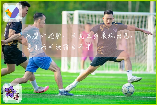 老鹰六连胜，沃克三分表现出色，马克西半场得分平平