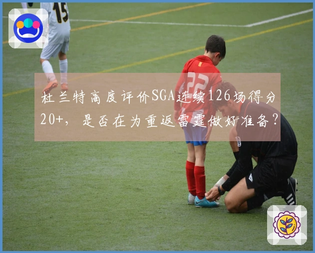 杜兰特高度评价SGA连续126场得分20+，是否在为重返雷霆做好准备？