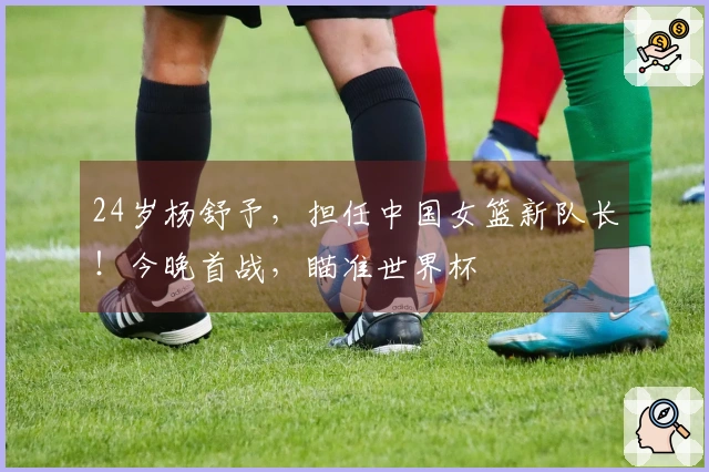 24岁杨舒予，担任中国女篮新队长！今晚首战，瞄准世界杯