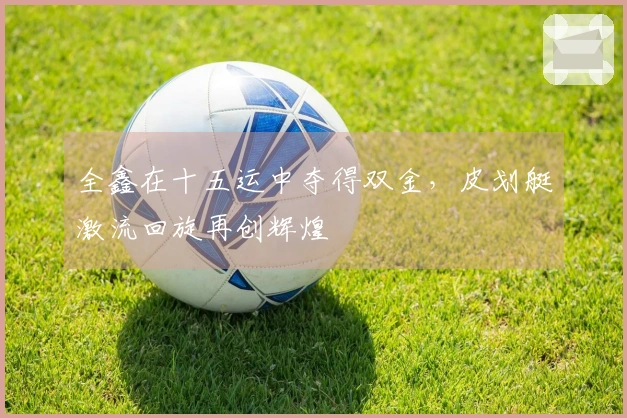 全鑫在十五运中夺得双金，皮划艇激流回旋再创辉煌