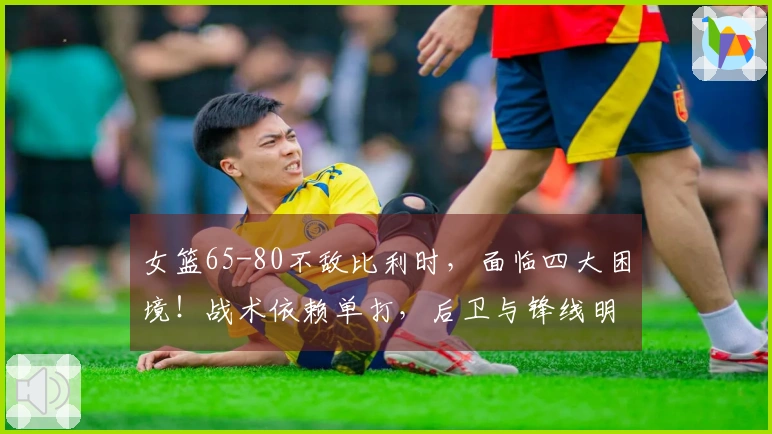 女篮65-80不敌比利时，面临四大困境！战术依赖单打，后卫与锋线明显劣势！