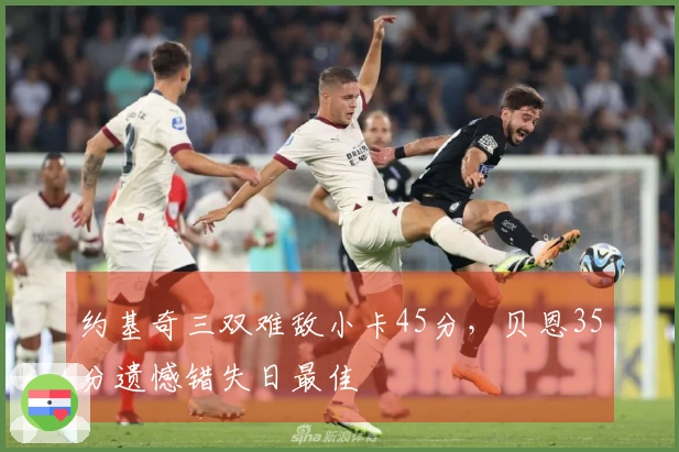 约基奇三双难敌小卡45分，贝恩35分遗憾错失日最佳