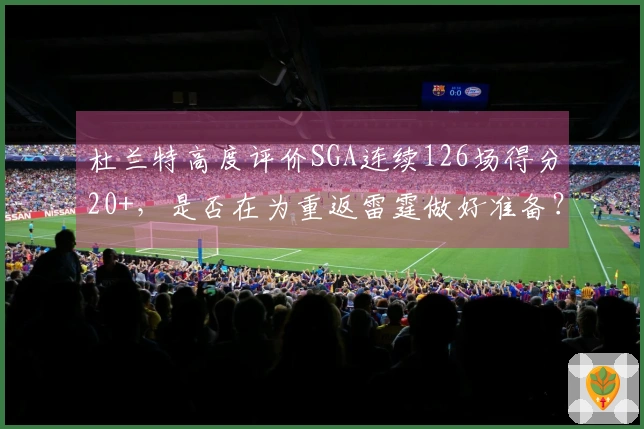杜兰特高度评价SGA连续126场得分20+，是否在为重返雷霆做好准备？
