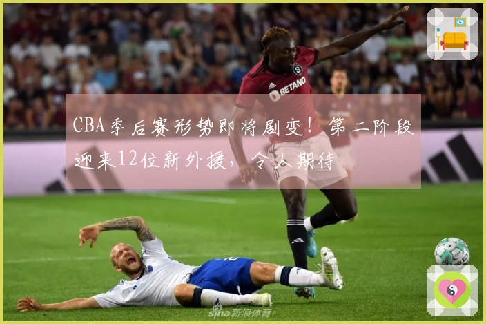 CBA季后赛形势即将剧变！第二阶段迎来12位新外援，令人期待