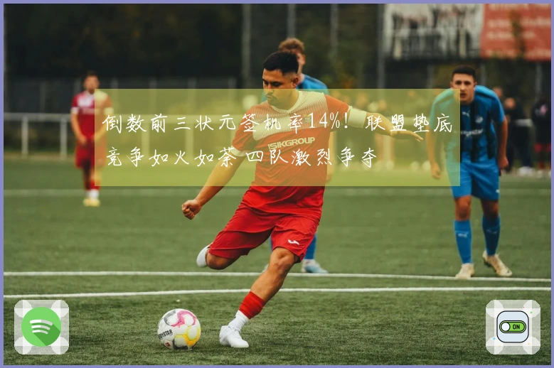 倒数前三状元签机率14%！联盟垫底竞争如火如荼 四队激烈争夺