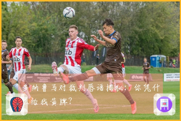 多纳鲁马对裁判唇语揭秘：你凭什么给我黄牌？