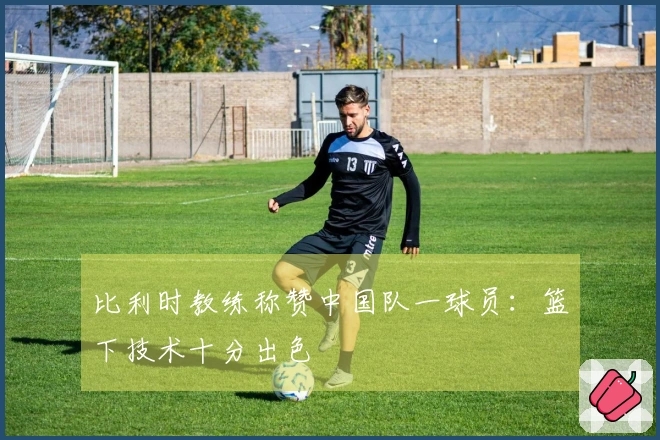 比利时教练称赞中国队一球员：篮下技术十分出色