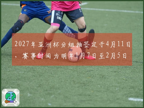 2027年亚洲杯分组抽签定于4月11日，赛事时间为明年1月7日至2月5日