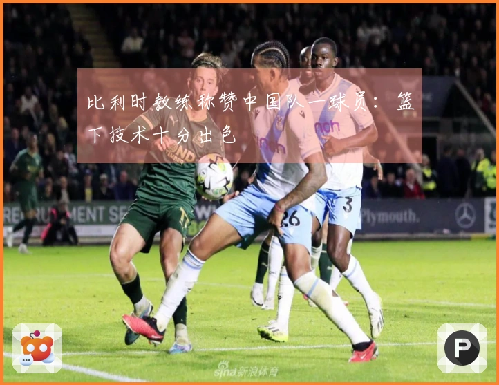 比利时教练称赞中国队一球员：篮下技术十分出色